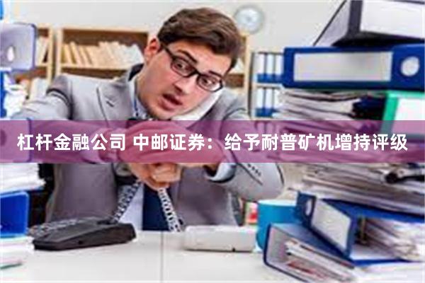 杠杆金融公司 中邮证券：给予耐普矿机增持评级