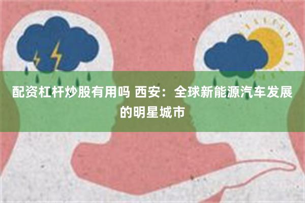 配资杠杆炒股有用吗 西安：全球新能源汽车发展的明星城市