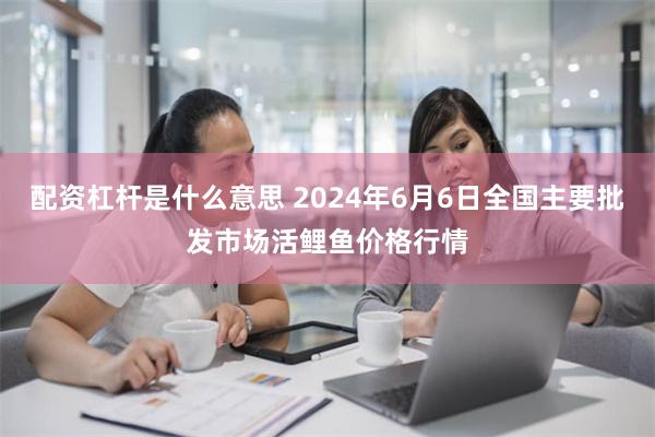 配资杠杆是什么意思 2024年6月6日全国主要批发市场活鲤鱼价格行情