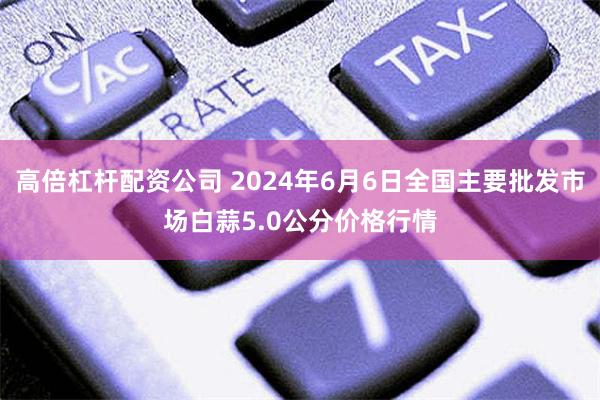 高倍杠杆配资公司 2024年6月6日全国主要批发市场白蒜5.0公分价格行情