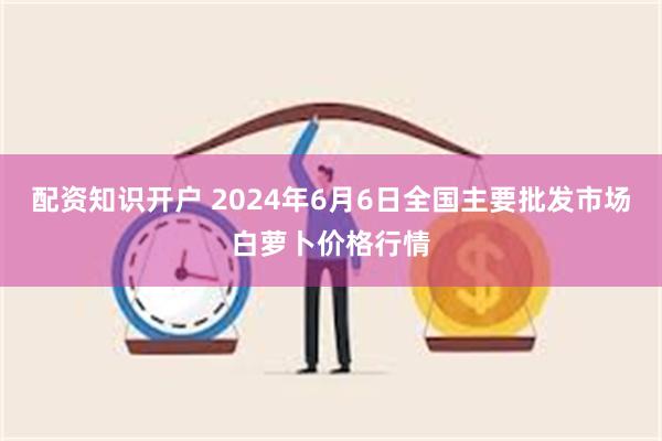 配资知识开户 2024年6月6日全国主要批发市场白萝卜价格行情