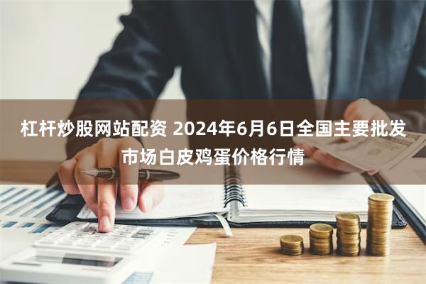 杠杆炒股网站配资 2024年6月6日全国主要批发市场白皮鸡蛋价格行情