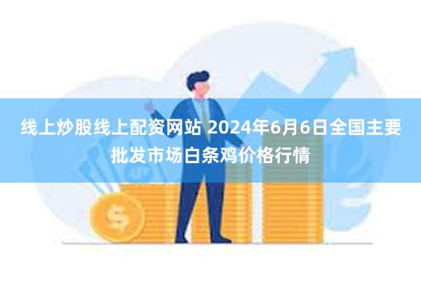 线上炒股线上配资网站 2024年6月6日全国主要批发市场白条鸡价格行情