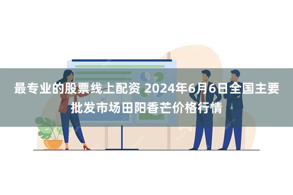 最专业的股票线上配资 2024年6月6日全国主要批发市场田阳香芒价格行情