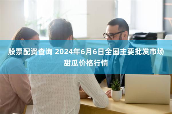 股票配资查询 2024年6月6日全国主要批发市场甜瓜价格行情