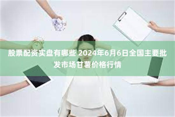 股票配资实盘有哪些 2024年6月6日全国主要批发市场甘薯价格行情