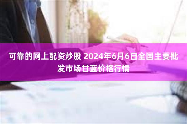 可靠的网上配资炒股 2024年6月6日全国主要批发市场甘蓝价格行情