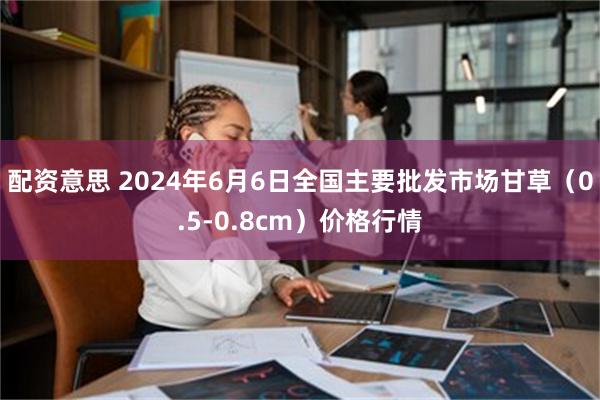 配资意思 2024年6月6日全国主要批发市场甘草（0.5-0.8cm）价格行情