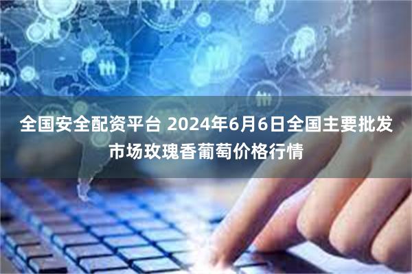 全国安全配资平台 2024年6月6日全国主要批发市场玫瑰香葡萄价格行情