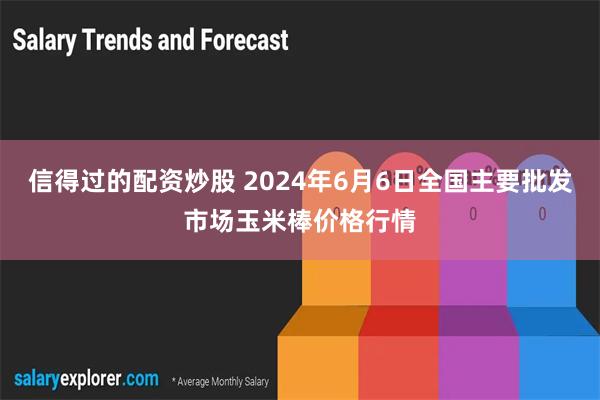 信得过的配资炒股 2024年6月6日全国主要批发市场玉米棒价格行情