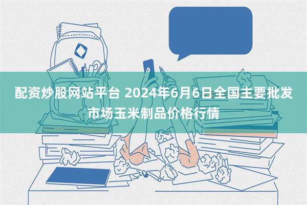 配资炒股网站平台 2024年6月6日全国主要批发市场玉米制品价格行情