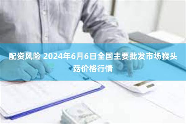 配资风险 2024年6月6日全国主要批发市场猴头菇价格行情