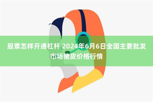 股票怎样开通杠杆 2024年6月6日全国主要批发市场猪皮价格行情