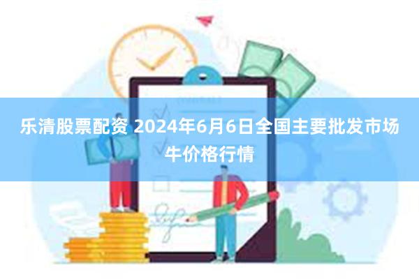 乐清股票配资 2024年6月6日全国主要批发市场牛价格行情