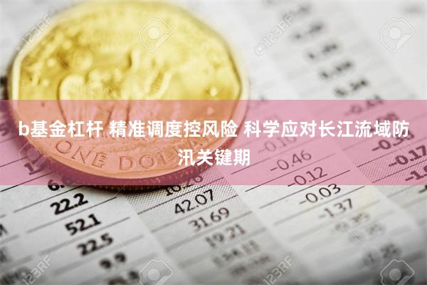 b基金杠杆 精准调度控风险 科学应对长江流域防汛关键期