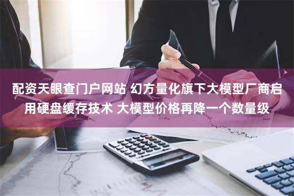 配资天眼查门户网站 幻方量化旗下大模型厂商启用硬盘缓存技术 大模型价格再降一个数量级