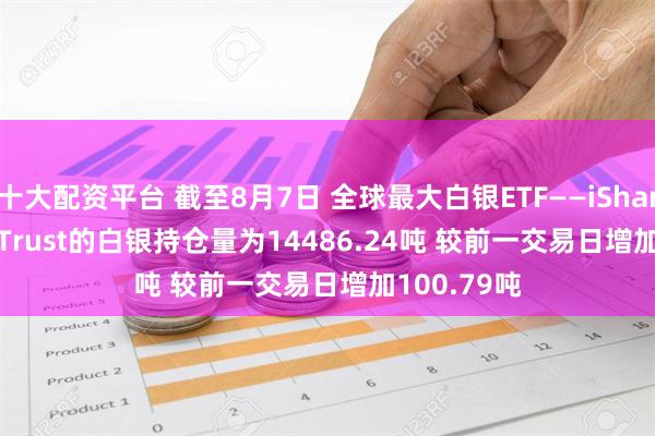 十大配资平台 截至8月7日 全球最大白银ETF——iShares Silver Trust的白银持仓量为14486.24吨 较前一交易日增加100.79吨