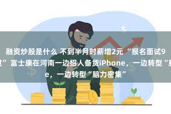 融资炒股是什么 不到半月时薪增2元 “报名面试90%都能过” 富士康在河南一边招人备货iPhone，一边转型“脑力密集”