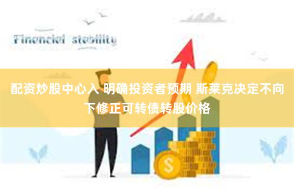 配资炒股中心入 明确投资者预期 斯莱克决定不向下修正可转债转股价格