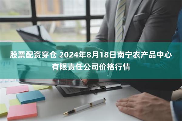 股票配资穿仓 2024年8月18日南宁农产品中心有限责任公司价格行情