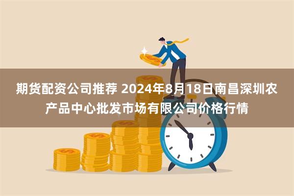 期货配资公司推荐 2024年8月18日南昌深圳农产品中心批发市场有限公司价格行情