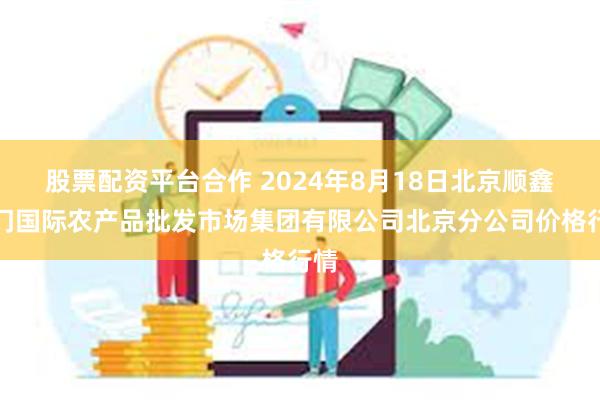 股票配资平台合作 2024年8月18日北京顺鑫石门国际农产品批发市场集团有限公司北京分公司价格行情