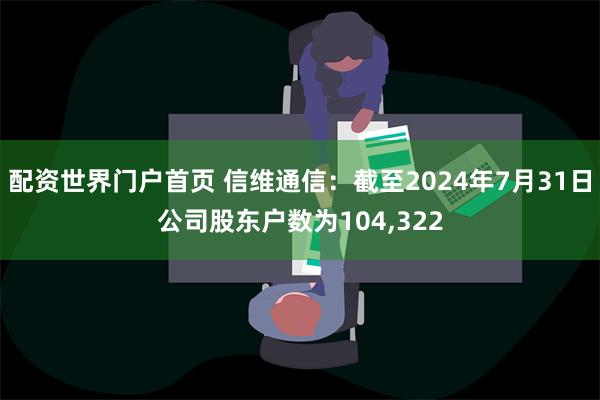 配资世界门户首页 信维通信：截至2024年7月31日公司股东户数为104,322