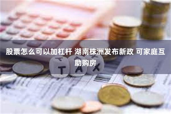 股票怎么可以加杠杆 湖南株洲发布新政 可家庭互助购房