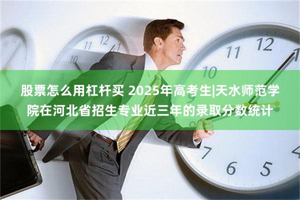 股票怎么用杠杆买 2025年高考生|天水师范学院在河北省招生专业近三年的录取分数统计