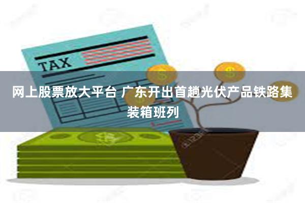 网上股票放大平台 广东开出首趟光伏产品铁路集装箱班列