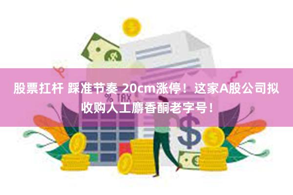 股票扛杆 踩准节奏 20cm涨停！这家A股公司拟收购人工麝香酮老字号！