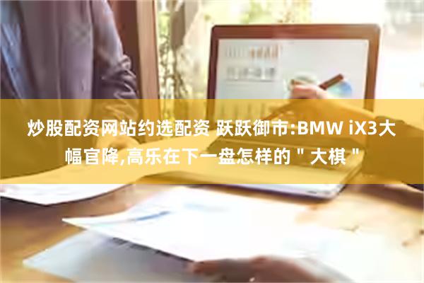 炒股配资网站约选配资 跃跃御市:BMW iX3大幅官降,高乐在下一盘怎样的＂大棋＂