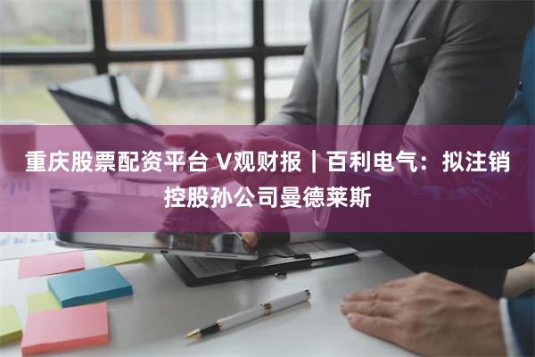 重庆股票配资平台 V观财报｜百利电气：拟注销控股孙公司曼德莱斯