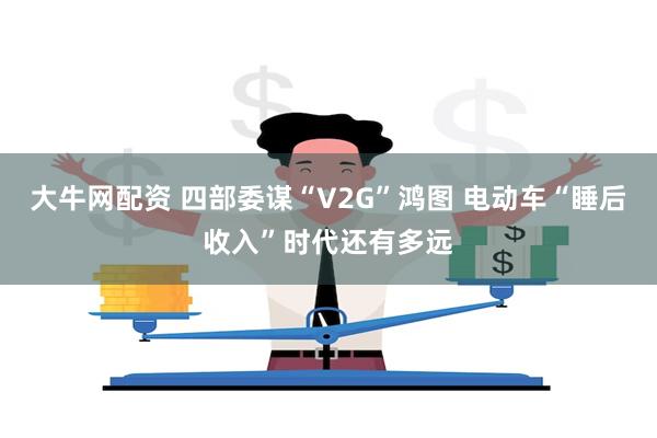 大牛网配资 四部委谋“V2G”鸿图 电动车“睡后收入”时代还有多远