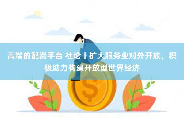 高端的配资平台 社论丨扩大服务业对外开放，积极助力构建开放型世界经济