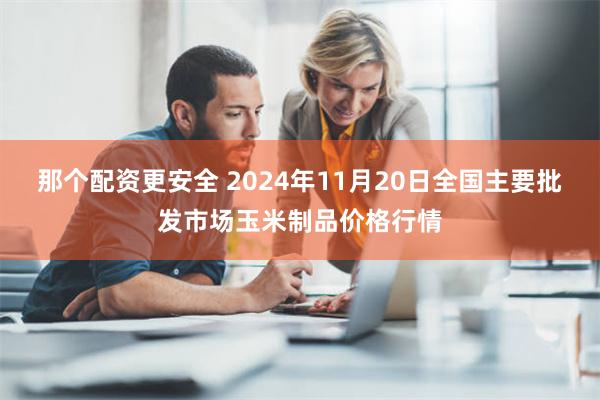 那个配资更安全 2024年11月20日全国主要批发市场玉米制品价格行情