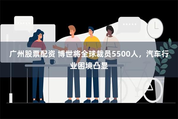 广州股票配资 博世将全球裁员5500人，汽车行业困境凸显