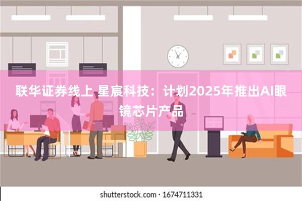 联华证券线上 星宸科技：计划2025年推出AI眼镜芯片产品