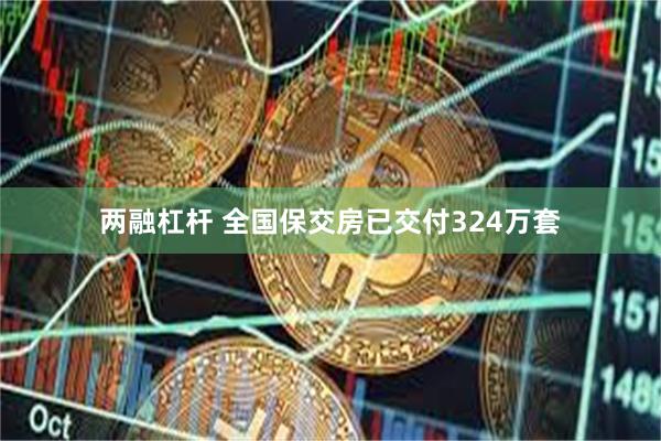 两融杠杆 全国保交房已交付324万套