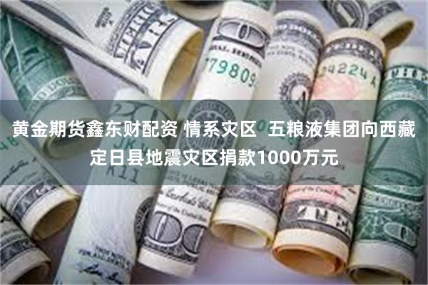 黄金期货鑫东财配资 情系灾区  五粮液集团向西藏定日县地震灾区捐款1000万元