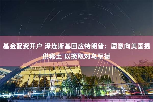 基金配资开户 泽连斯基回应特朗普：愿意向美国提供稀土 以换取对乌军援