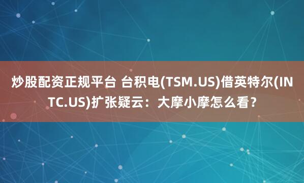 炒股配资正规平台 台积电(TSM.US)借英特尔(INTC.US)扩张疑云：大摩小摩怎么看？