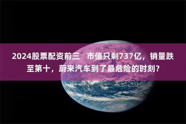 2024股票配资前三   市值只剩737亿，销量跌至第十，蔚来汽车到了最危险的时刻？