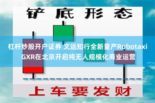 杠杆炒股开户证券 文远知行全新量产Robotaxi GXR在北京开启纯无人规模化商业运营