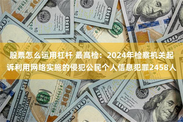 股票怎么运用杠杆 最高检：2024年检察机关起诉利用网络实施的侵犯公民个人信息犯罪2458人