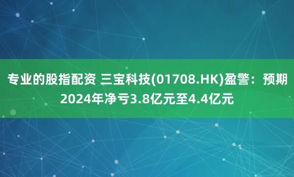 专业的股指配资 三宝科技(01708.HK)盈警：预期2024年净亏3.8亿元至4.4亿元