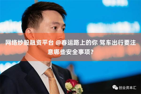 网络炒股融资平台 @春运路上的你 驾车出行要注意哪些安全事项？