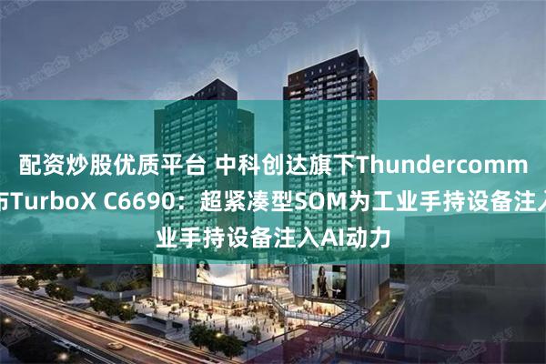 配资炒股优质平台 中科创达旗下Thundercomm重磅发布TurboX C6690：超紧凑型SOM为工业手持设备注入AI动力