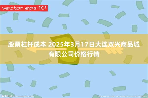 股票杠杆成本 2025年3月17日大连双兴商品城有限公司价格行情