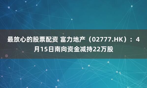 最放心的股票配资 富力地产（02777.HK）：4月15日南向资金减持22万股